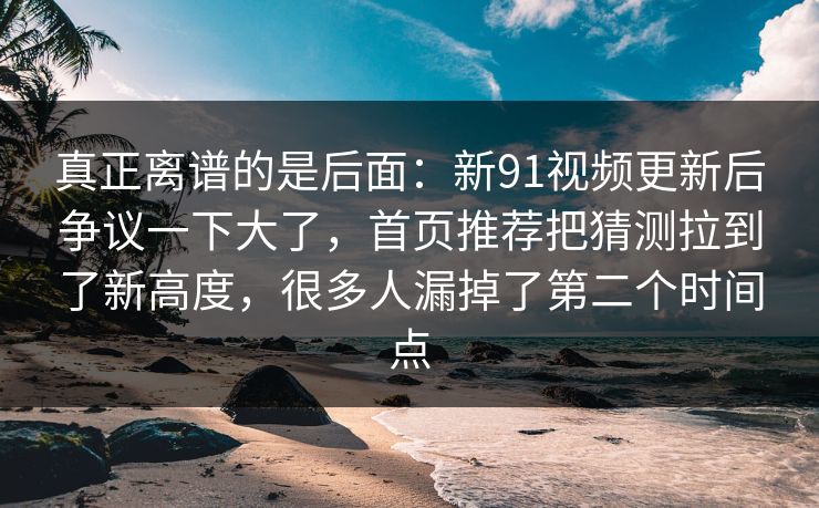 真正离谱的是后面：新91视频更新后争议一下大了，首页推荐把猜测拉到了新高度，很多人漏掉了第二个时间点