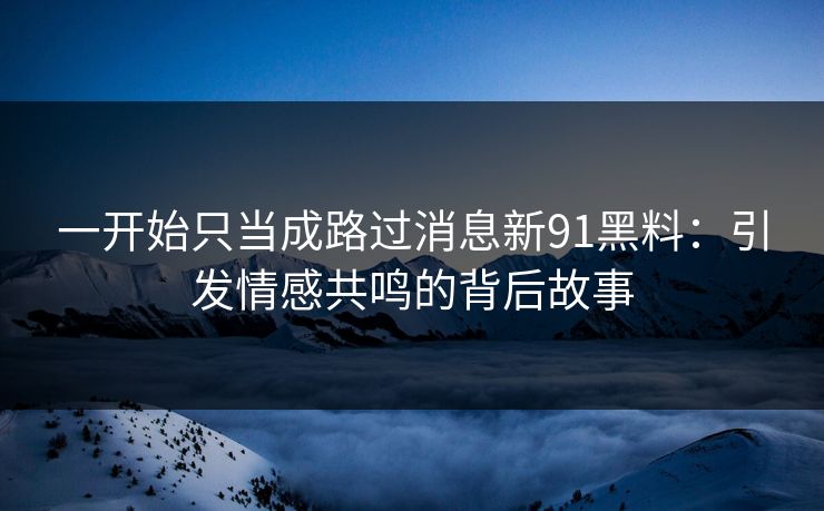 一开始只当成路过消息新91黑料：引发情感共鸣的背后故事