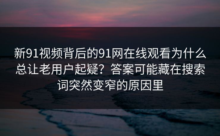 新91视频背后的91网在线观看为什么总让老用户起疑？答案可能藏在搜索词突然变窄的原因里