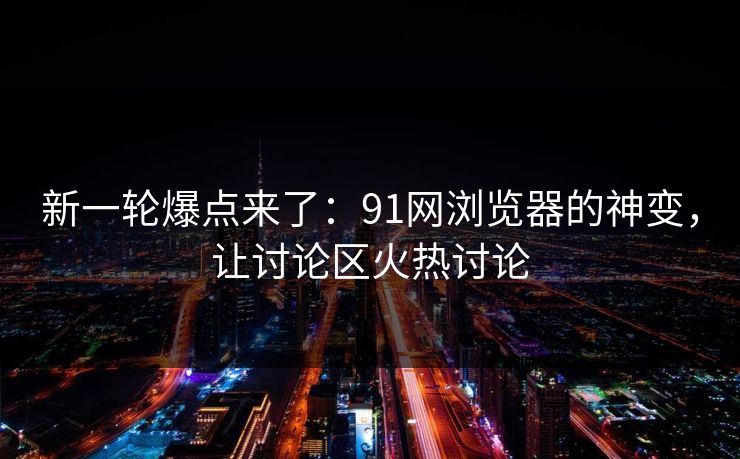 新一轮爆点来了：91网浏览器的神变，让讨论区火热讨论