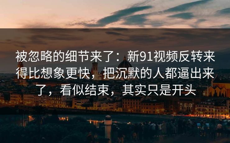 被忽略的细节来了：新91视频反转来得比想象更快，把沉默的人都逼出来了，看似结束，其实只是开头
