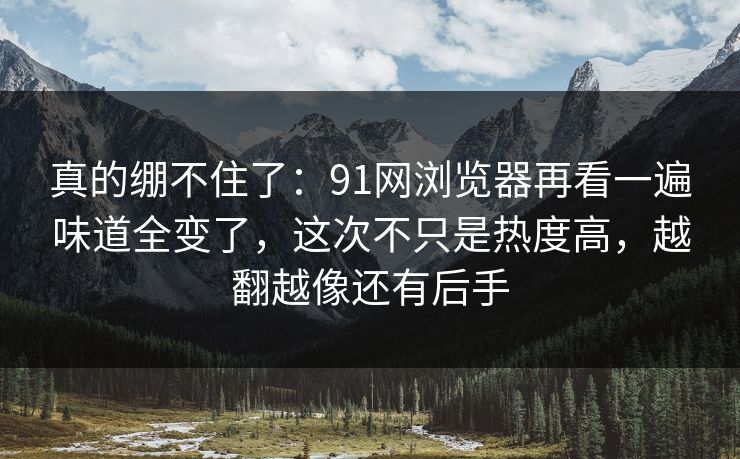 真的绷不住了：91网浏览器再看一遍味道全变了，这次不只是热度高，越翻越像还有后手