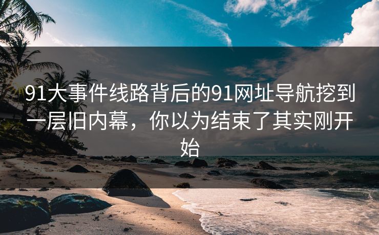 91大事件线路背后的91网址导航挖到一层旧内幕，你以为结束了其实刚开始