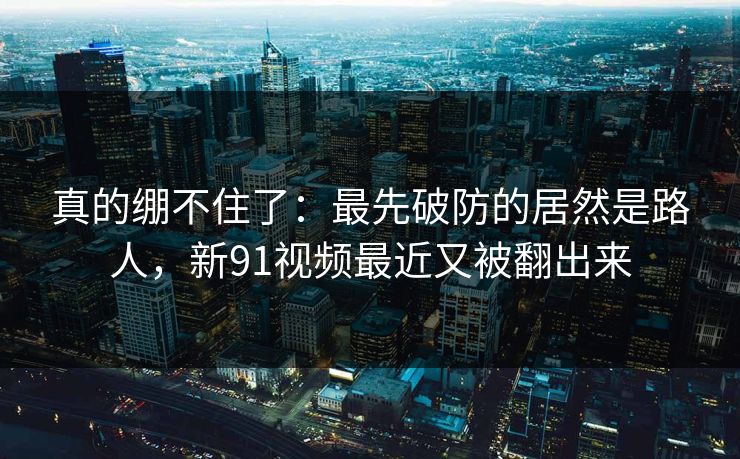 真的绷不住了：最先破防的居然是路人，新91视频最近又被翻出来