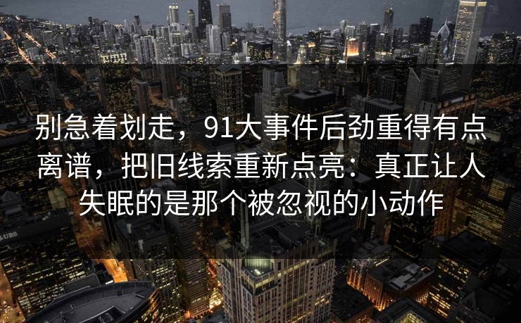 别急着划走，91大事件后劲重得有点离谱，把旧线索重新点亮：真正让人失眠的是那个被忽视的小动作
