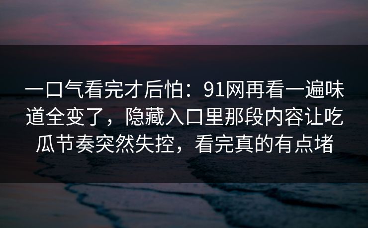 一口气看完才后怕：91网再看一遍味道全变了，隐藏入口里那段内容让吃瓜节奏突然失控，看完真的有点堵