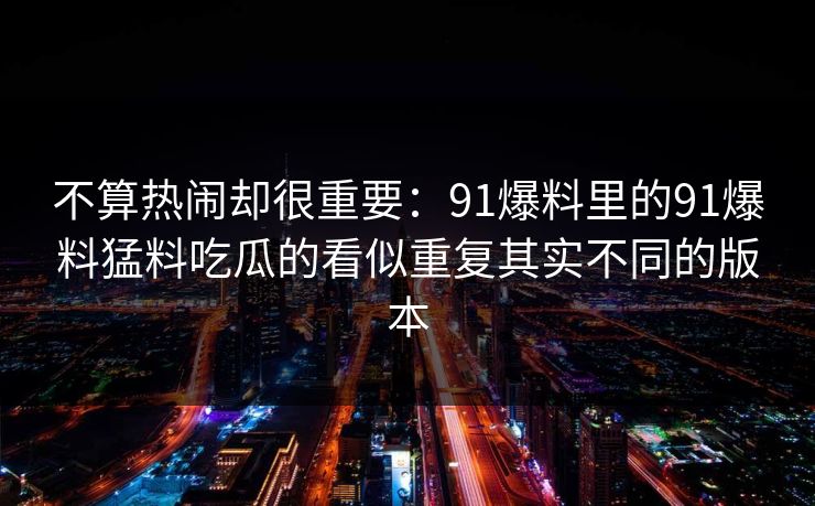 不算热闹却很重要：91爆料里的91爆料猛料吃瓜的看似重复其实不同的版本