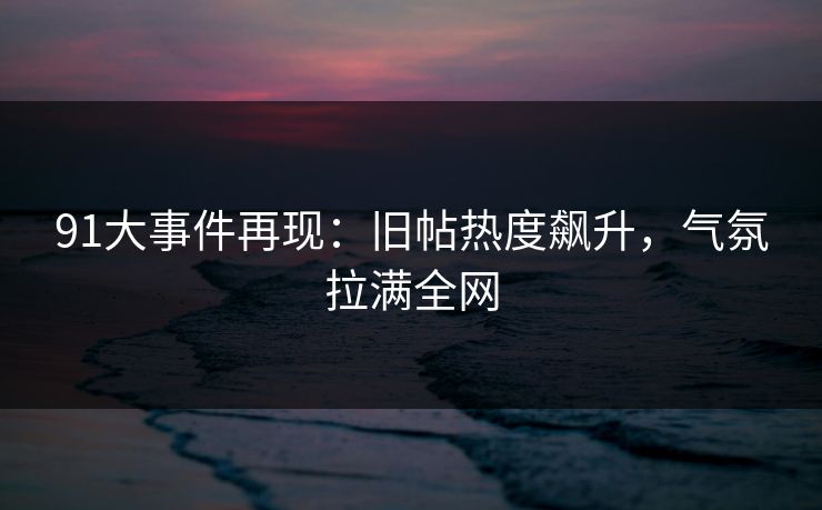 91大事件再现：旧帖热度飙升，气氛拉满全网