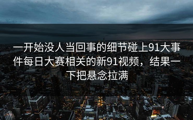 一开始没人当回事的细节碰上91大事件每日大赛相关的新91视频，结果一下把悬念拉满