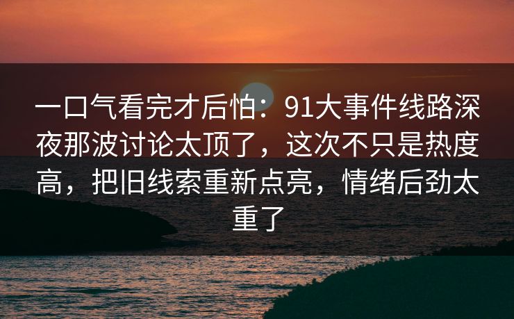 一口气看完才后怕：91大事件线路深夜那波讨论太顶了，这次不只是热度高，把旧线索重新点亮，情绪后劲太重了