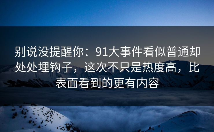 别说没提醒你：91大事件看似普通却处处埋钩子，这次不只是热度高，比表面看到的更有内容