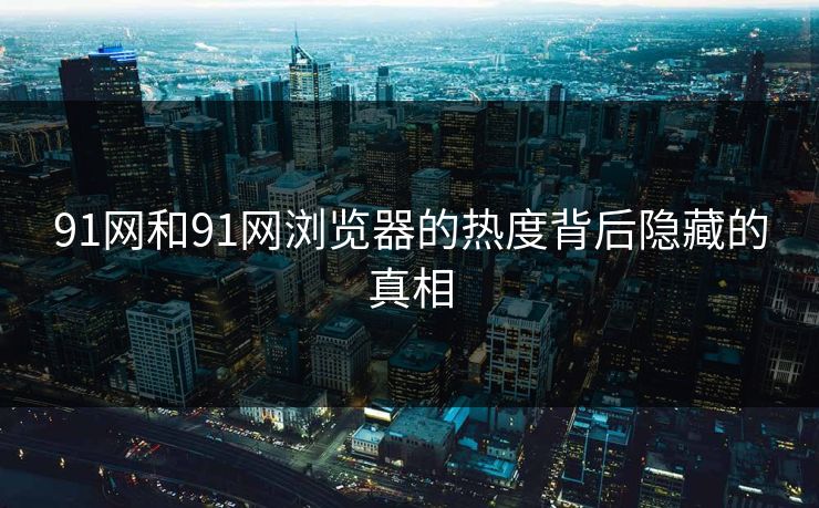 91网和91网浏览器的热度背后隐藏的真相