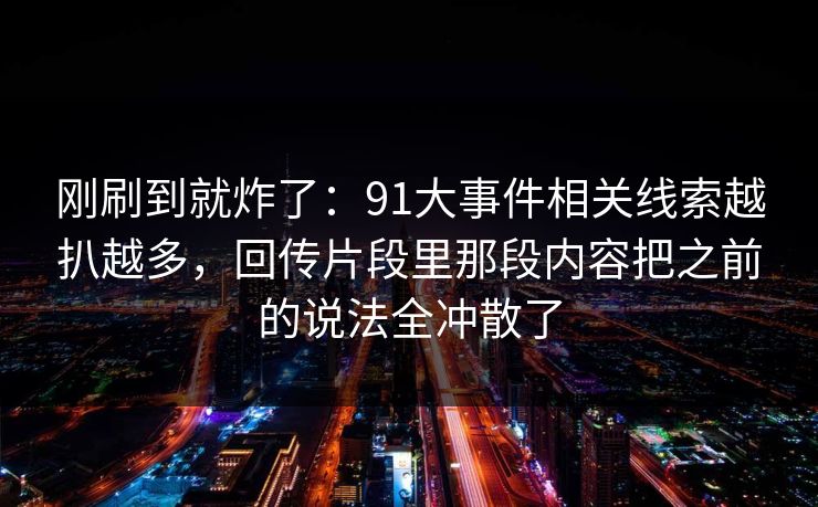 刚刷到就炸了：91大事件相关线索越扒越多，回传片段里那段内容把之前的说法全冲散了