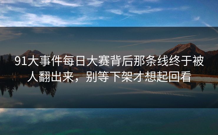 91大事件每日大赛背后那条线终于被人翻出来，别等下架才想起回看