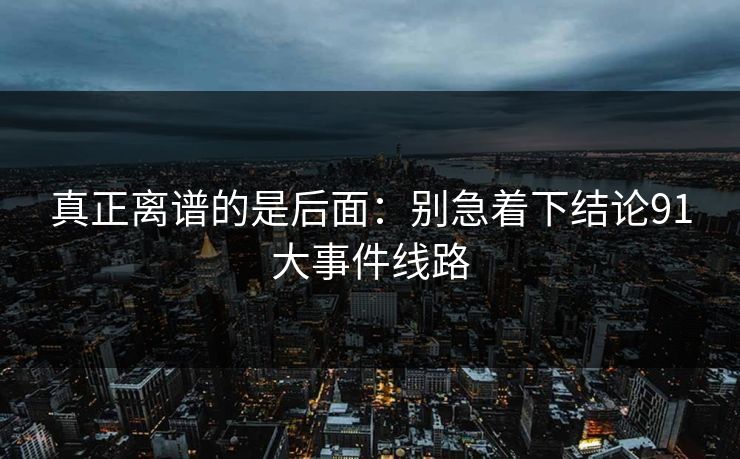 真正离谱的是后面：别急着下结论91大事件线路