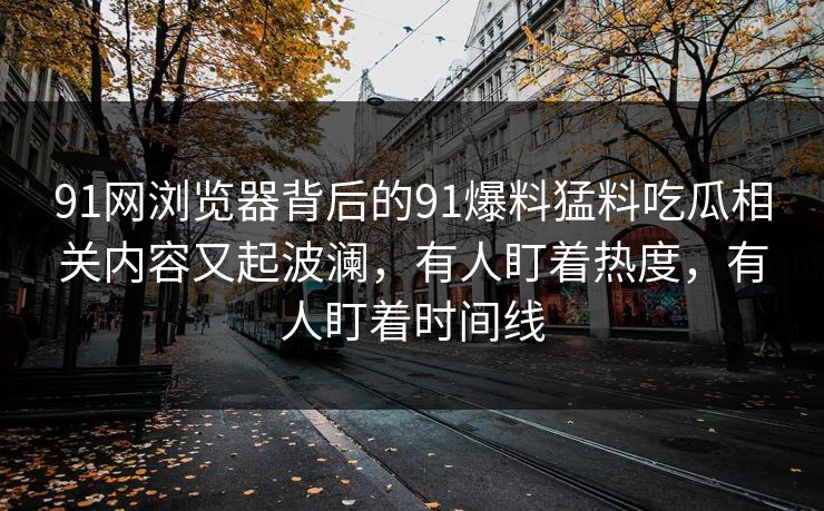 91网浏览器背后的91爆料猛料吃瓜相关内容又起波澜，有人盯着热度，有人盯着时间线