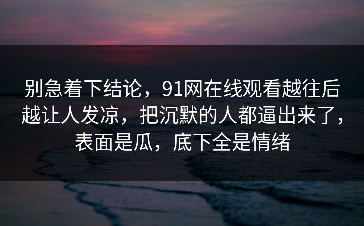 别急着下结论，91网在线观看越往后越让人发凉，把沉默的人都逼出来了，表面是瓜，底下全是情绪