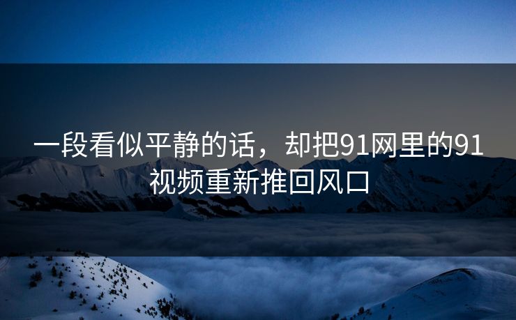 一段看似平静的话，却把91网里的91视频重新推回风口