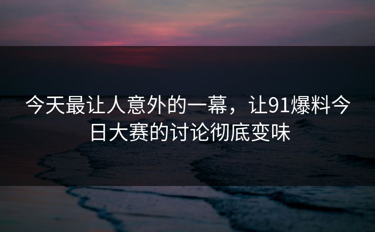 今天最让人意外的一幕，让91爆料今日大赛的讨论彻底变味