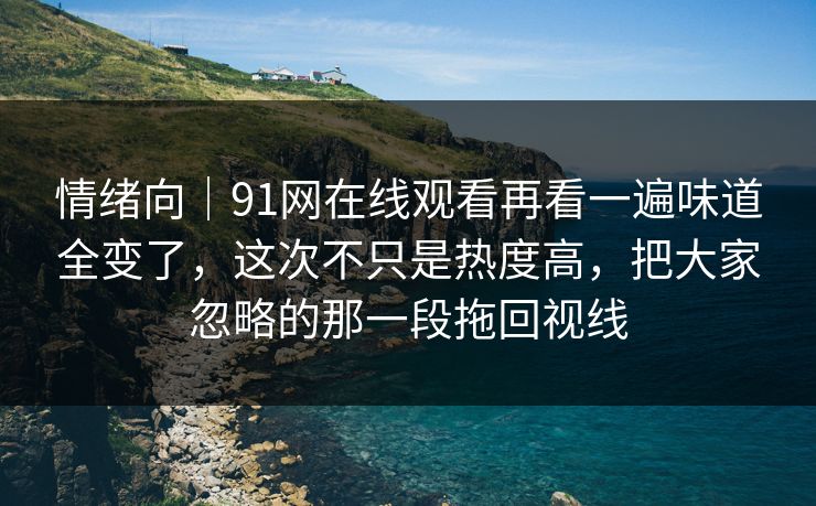 情绪向｜91网在线观看再看一遍味道全变了，这次不只是热度高，把大家忽略的那一段拖回视线