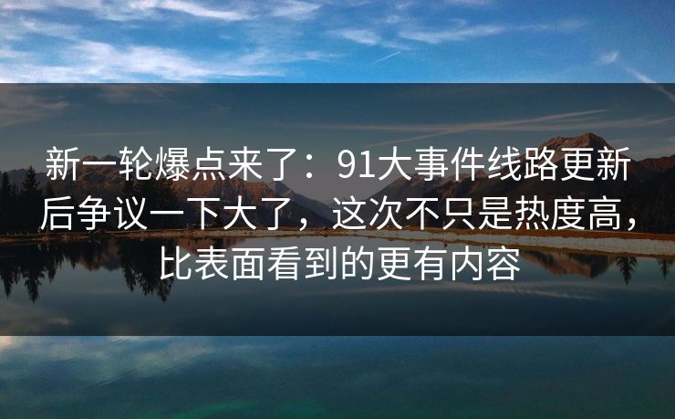 新一轮爆点来了：91大事件线路更新后争议一下大了，这次不只是热度高，比表面看到的更有内容