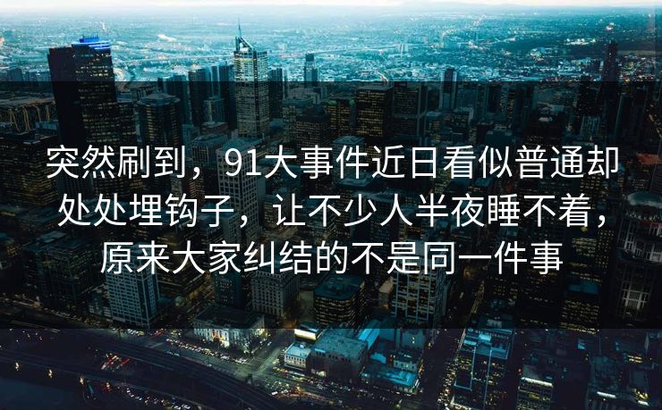 突然刷到，91大事件近日看似普通却处处埋钩子，让不少人半夜睡不着，原来大家纠结的不是同一件事