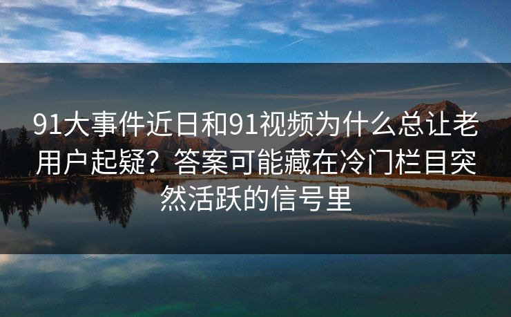 91大事件近日和91视频为什么总让老用户起疑？答案可能藏在冷门栏目突然活跃的信号里