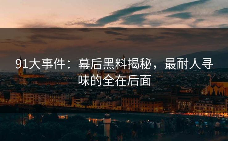 91大事件：幕后黑料揭秘，最耐人寻味的全在后面