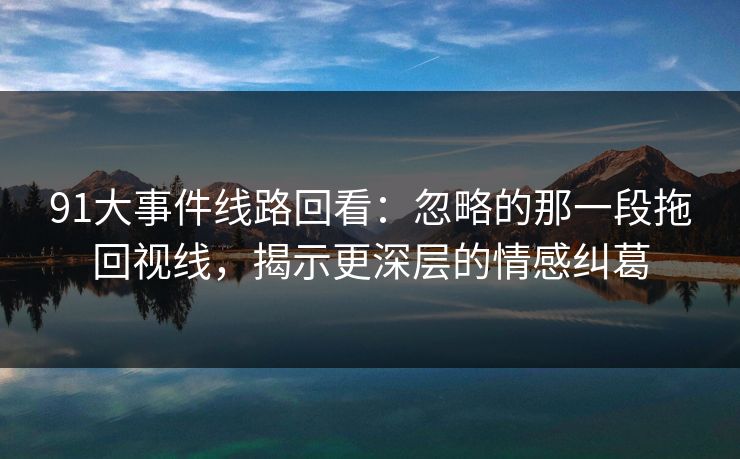 91大事件线路回看：忽略的那一段拖回视线，揭示更深层的情感纠葛