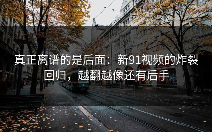 真正离谱的是后面：新91视频的炸裂回归，越翻越像还有后手