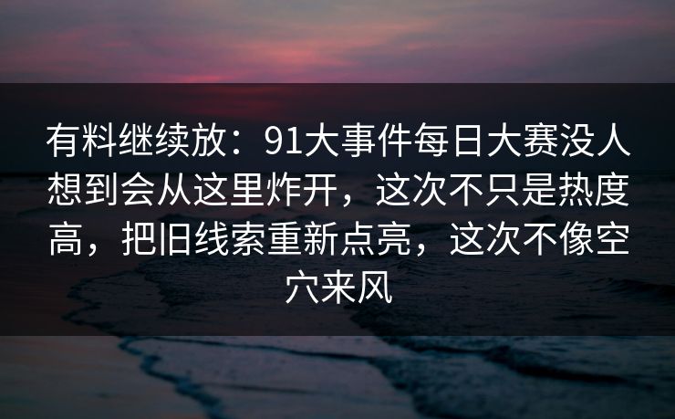 有料继续放：91大事件每日大赛没人想到会从这里炸开，这次不只是热度高，把旧线索重新点亮，这次不像空穴来风