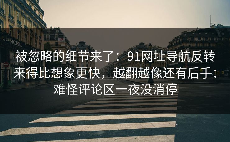 被忽略的细节来了：91网址导航反转来得比想象更快，越翻越像还有后手：难怪评论区一夜没消停