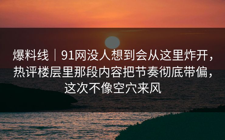 爆料线|91网没人想到会从这里炸开,热评楼层里那段内容把节奏彻底带偏,这次不像空穴来风