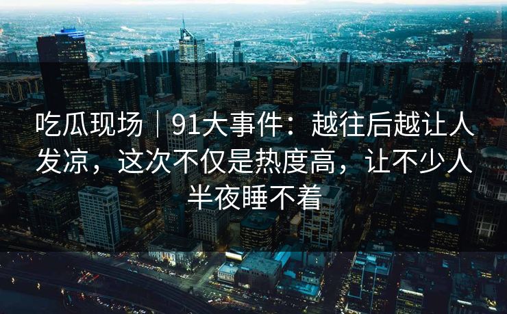 吃瓜现场｜91大事件：越往后越让人发凉，这次不仅是热度高，让不少人半夜睡不着
