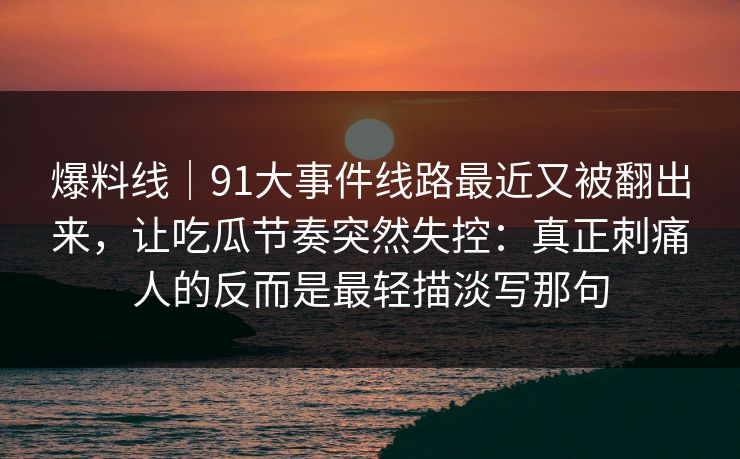 爆料线｜91大事件线路最近又被翻出来，让吃瓜节奏突然失控：真正刺痛人的反而是最轻描淡写那句