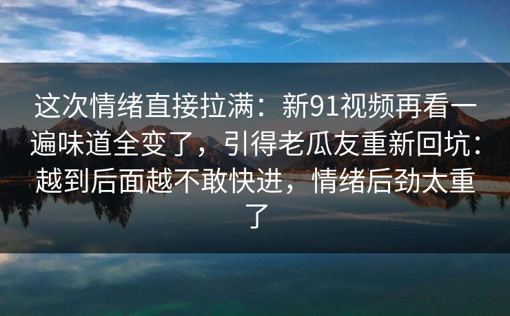 这次情绪直接拉满:新91视频再看一遍味道全变了,引得老瓜友重新回坑:越到后面越不敢快进,情绪后劲太重了 这次情绪直接拉满:新91视频再看一遍味道全变了,引得老瓜友重新回坑:越到后面越不敢快进,情绪后劲太重了