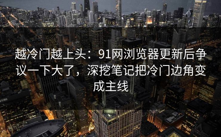 越冷门越上头:91网浏览器更新后争议一下大了,深挖笔记把冷门边角变成主线